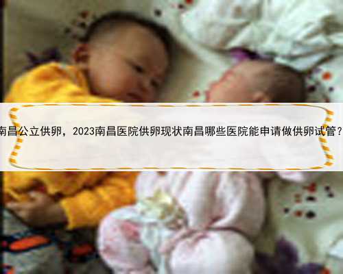 南昌公立供卵，2023南昌医院供卵现状南昌哪些医院能申请做供卵试管？